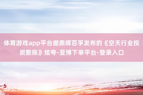 体育游戏app平台据鼎晖百孚发布的《空天行业投资敷陈》炫夸-亚博下单平台-登录入口