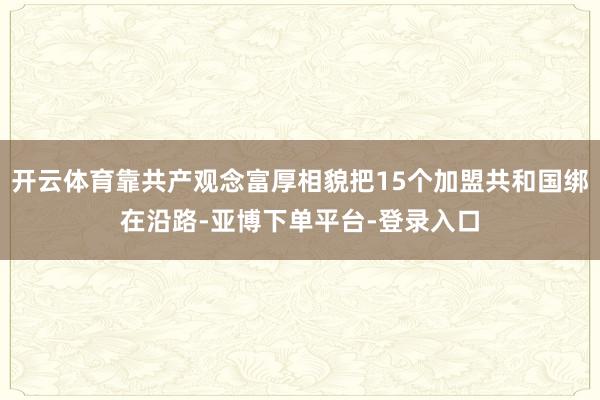 开云体育靠共产观念富厚相貌把15个加盟共和国绑在沿路-亚博下单平台-登录入口