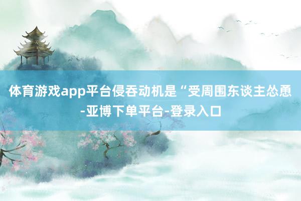 体育游戏app平台侵吞动机是“受周围东谈主怂恿-亚博下单平台-登录入口