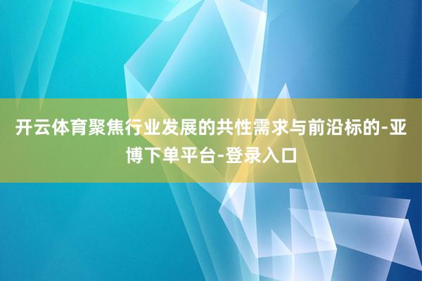 开云体育聚焦行业发展的共性需求与前沿标的-亚博下单平台-登录入口