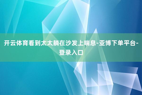 开云体育看到太太躺在沙发上喘息-亚博下单平台-登录入口