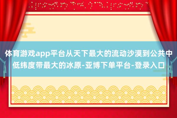 体育游戏app平台从天下最大的流动沙漠到公共中低纬度带最大的冰原-亚博下单平台-登录入口