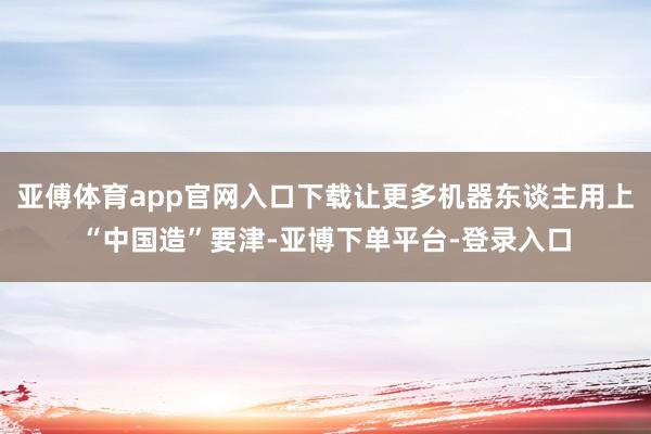 亚傅体育app官网入口下载让更多机器东谈主用上“中国造”要津-亚博下单平台-登录入口