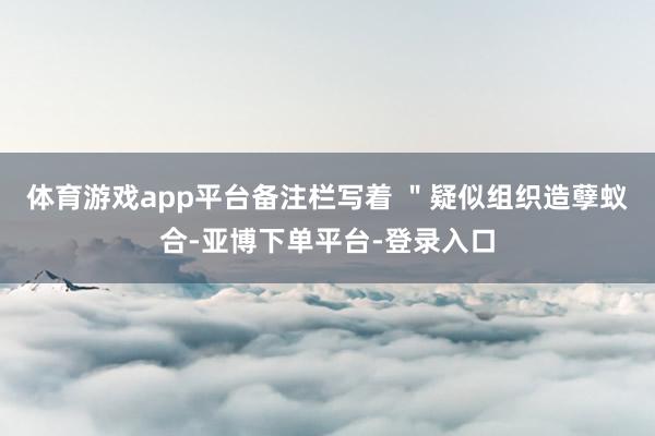 体育游戏app平台备注栏写着 ＂疑似组织造孽蚁合-亚博下单平台-登录入口