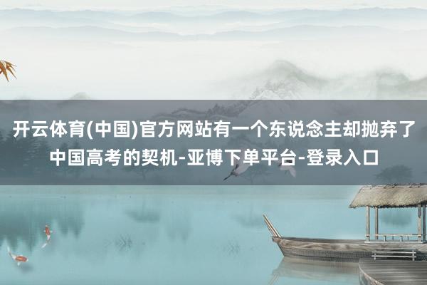 开云体育(中国)官方网站有一个东说念主却抛弃了中国高考的契机-亚博下单平台-登录入口