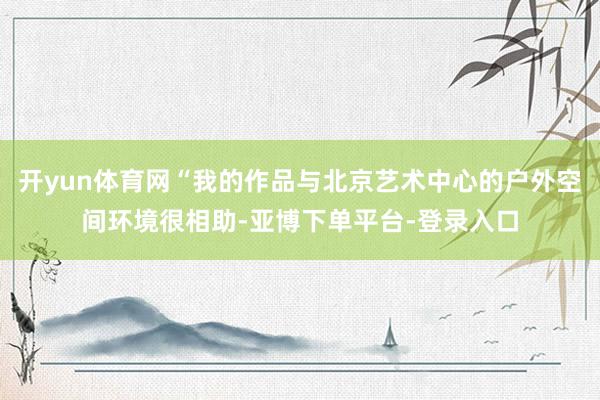 开yun体育网“我的作品与北京艺术中心的户外空间环境很相助-亚博下单平台-登录入口