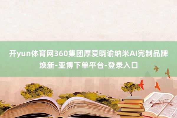 开yun体育网360集团厚爱晓谕纳米AI完制品牌焕新-亚博下单平台-登录入口