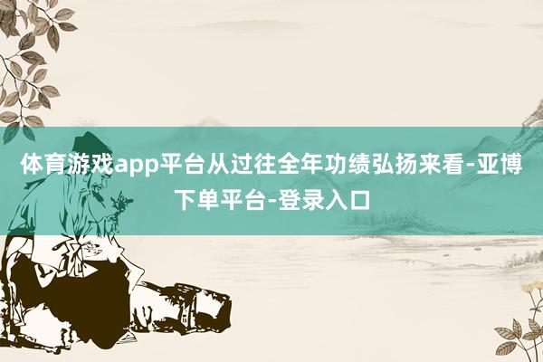 体育游戏app平台从过往全年功绩弘扬来看-亚博下单平台-登录入口