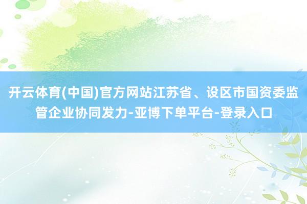 开云体育(中国)官方网站江苏省、设区市国资委监管企业协同发力-亚博下单平台-登录入口