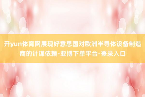 开yun体育网展现好意思国对欧洲半导体设备制造商的计谋依赖-亚博下单平台-登录入口