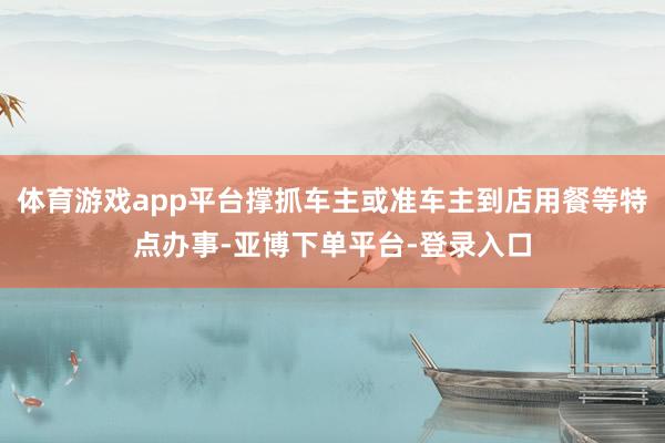 体育游戏app平台撑抓车主或准车主到店用餐等特点办事-亚博下单平台-登录入口