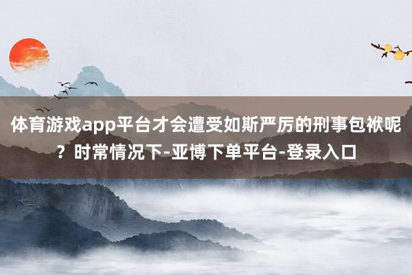 体育游戏app平台才会遭受如斯严厉的刑事包袱呢？时常情况下-亚博下单平台-登录入口
