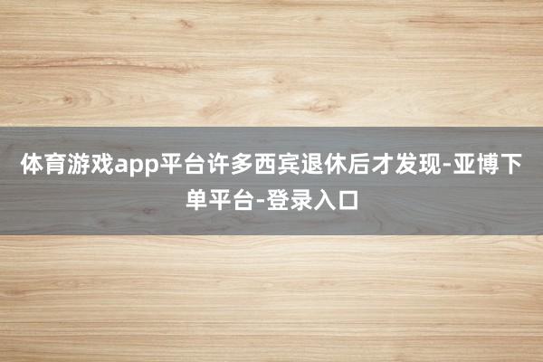 体育游戏app平台许多西宾退休后才发现-亚博下单平台-登录入口