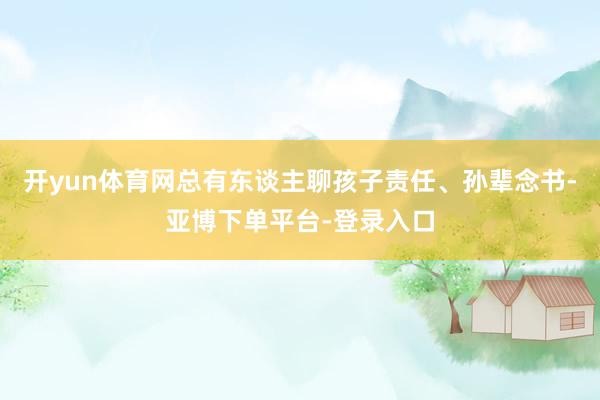开yun体育网总有东谈主聊孩子责任、孙辈念书-亚博下单平台-登录入口