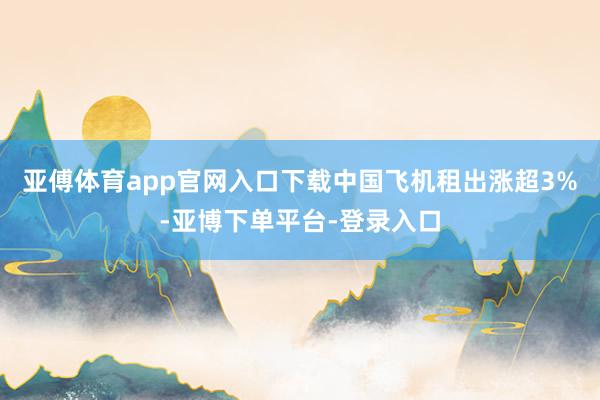 亚傅体育app官网入口下载中国飞机租出涨超3%-亚博下单平台-登录入口