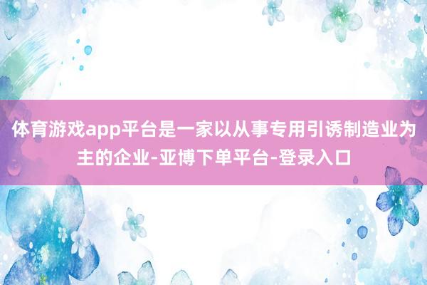 体育游戏app平台是一家以从事专用引诱制造业为主的企业-亚博下单平台-登录入口