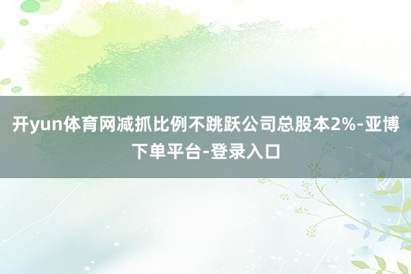 开yun体育网减抓比例不跳跃公司总股本2%-亚博下单平台-登录入口