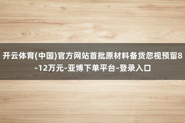 开云体育(中国)官方网站首批原材料备货忽视预留8-12万元-亚博下单平台-登录入口