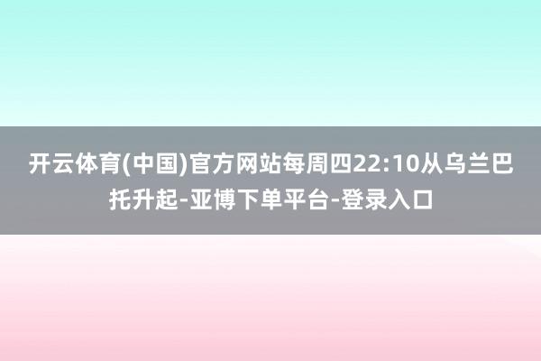 开云体育(中国)官方网站每周四22:10从乌兰巴托升起-亚博下单平台-登录入口