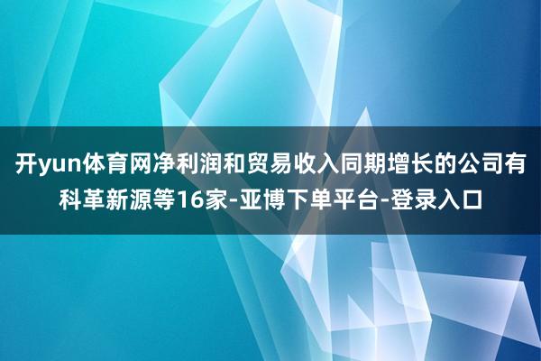 开yun体育网净利润和贸易收入同期增长的公司有科革新源等16家-亚博下单平台-登录入口