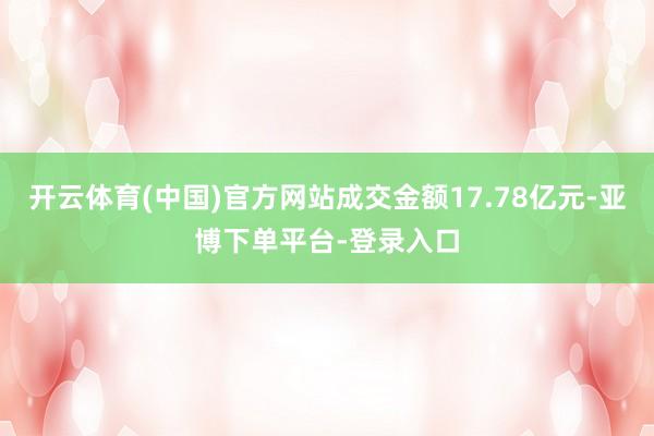 开云体育(中国)官方网站成交金额17.78亿元-亚博下单平台-登录入口