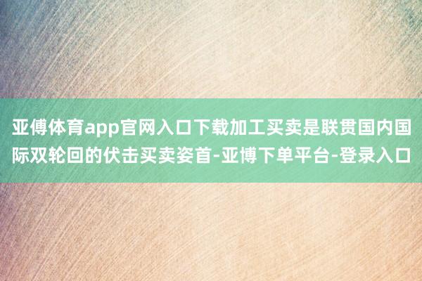 亚傅体育app官网入口下载加工买卖是联贯国内国际双轮回的伏击买卖姿首-亚博下单平台-登录入口