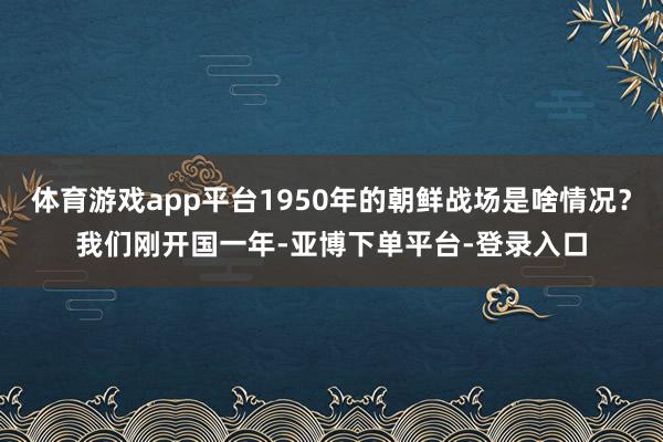 体育游戏app平台1950年的朝鲜战场是啥情况？我们刚开国一年-亚博下单平台-登录入口