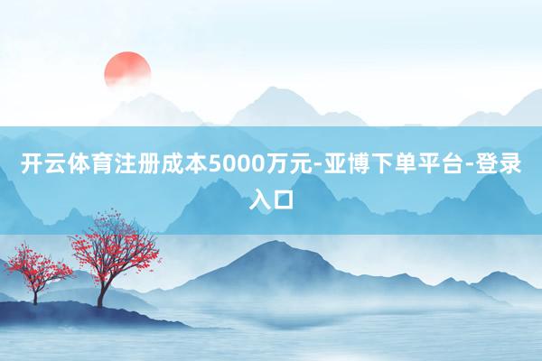 开云体育注册成本5000万元-亚博下单平台-登录入口