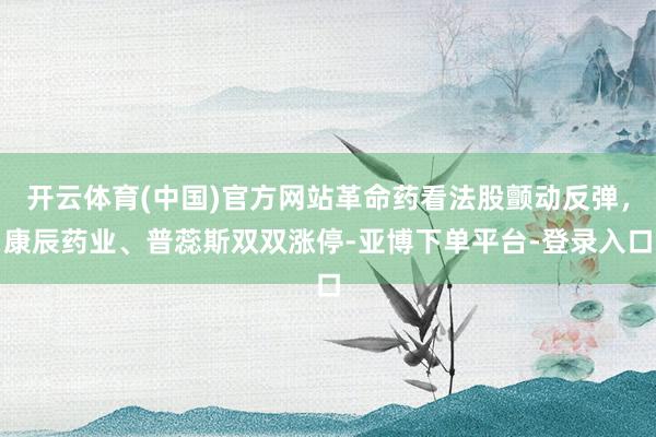 开云体育(中国)官方网站革命药看法股颤动反弹，康辰药业、普蕊斯双双涨停-亚博下单平台-登录入口