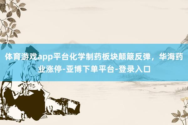 体育游戏app平台化学制药板块颠簸反弹，华海药业涨停-亚博下单平台-登录入口