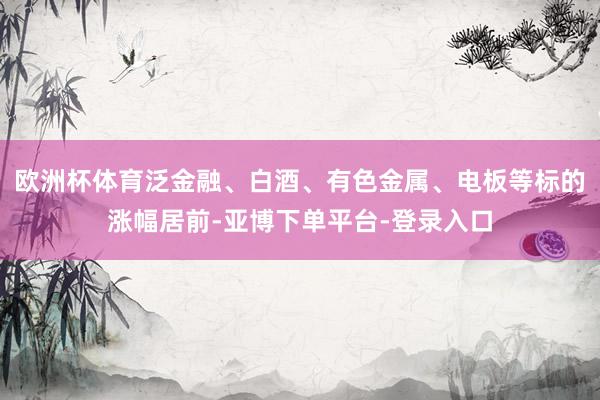 欧洲杯体育泛金融、白酒、有色金属、电板等标的涨幅居前-亚博下单平台-登录入口