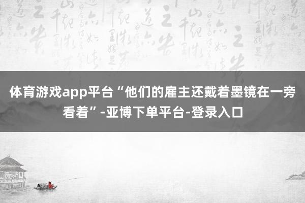 体育游戏app平台“他们的雇主还戴着墨镜在一旁看着”-亚博下单平台-登录入口