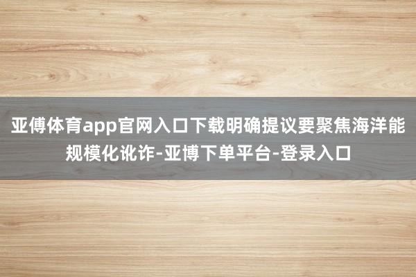 亚傅体育app官网入口下载明确提议要聚焦海洋能规模化讹诈-亚博下单平台-登录入口