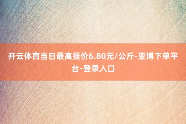 开云体育当日最高报价6.80元/公斤-亚博下单平台-登录入口