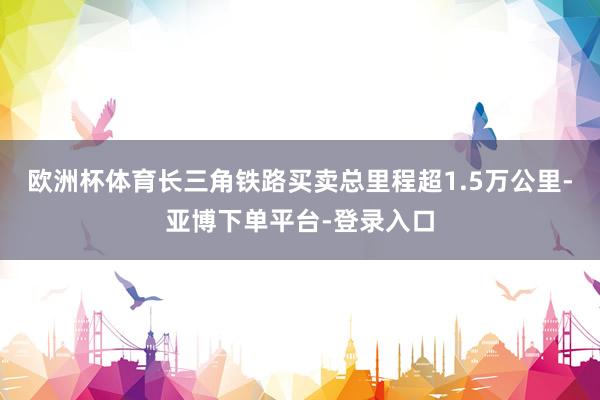 欧洲杯体育长三角铁路买卖总里程超1.5万公里-亚博下单平台-登录入口