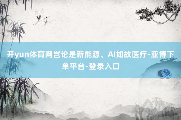 开yun体育网岂论是新能源、AI如故医疗-亚博下单平台-登录入口
