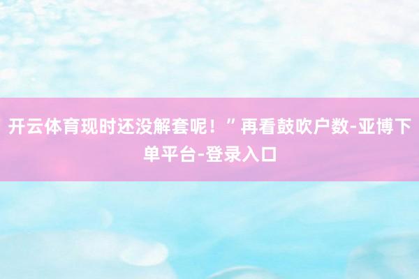 开云体育现时还没解套呢！”再看鼓吹户数-亚博下单平台-登录入口