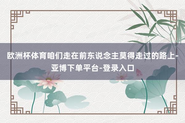 欧洲杯体育咱们走在前东说念主莫得走过的路上-亚博下单平台-登录入口