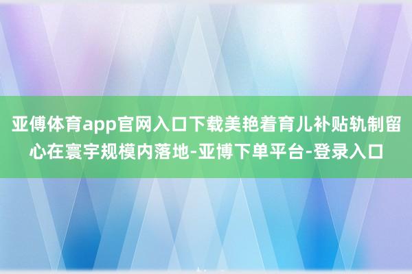 亚傅体育app官网入口下载美艳着育儿补贴轨制留心在寰宇规模内落地-亚博下单平台-登录入口