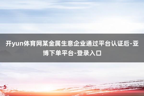 开yun体育网某金属生意企业通过平台认证后-亚博下单平台-登录入口