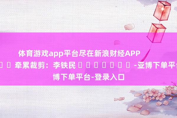 体育游戏app平台尽在新浪财经APP            						牵累裁剪:李铁民 							-亚博下单平台-登录入口