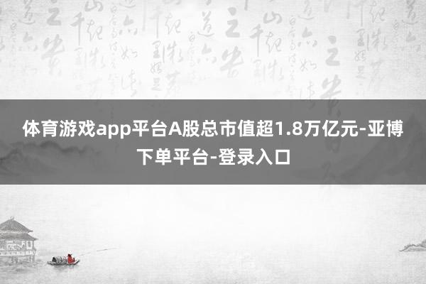 体育游戏app平台A股总市值超1.8万亿元-亚博下单平台-登录入口