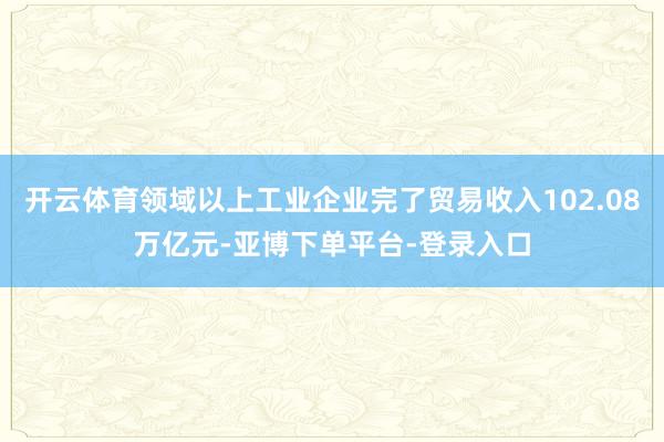 开云体育领域以上工业企业完了贸易收入102.08万亿元-亚博下单平台-登录入口