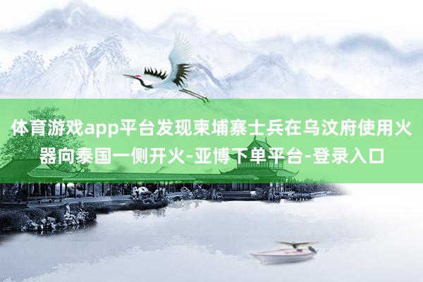 体育游戏app平台发现柬埔寨士兵在乌汶府使用火器向泰国一侧开火-亚博下单平台-登录入口