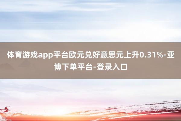 体育游戏app平台欧元兑好意思元上升0.31%-亚博下单平台-登录入口