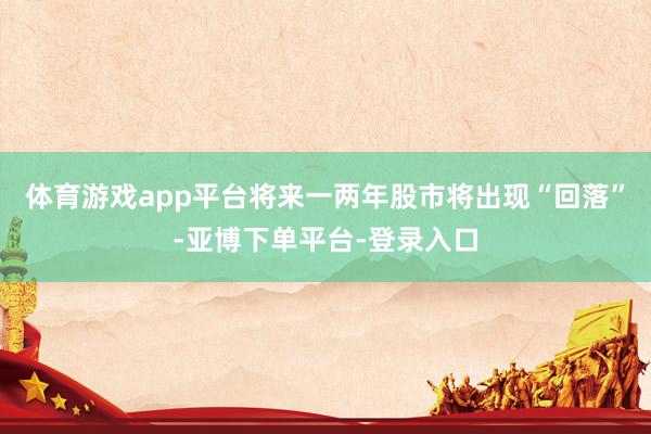 体育游戏app平台将来一两年股市将出现“回落”-亚博下单平台-登录入口