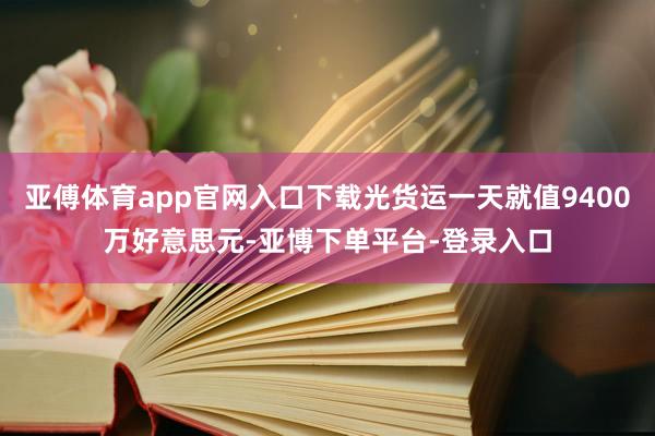 亚傅体育app官网入口下载光货运一天就值9400万好意思元-亚博下单平台-登录入口