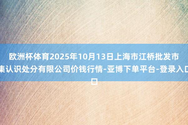 欧洲杯体育2025年10月13日上海市江桥批发市集认识处分有限公司价钱行情-亚博下单平台-登录入口