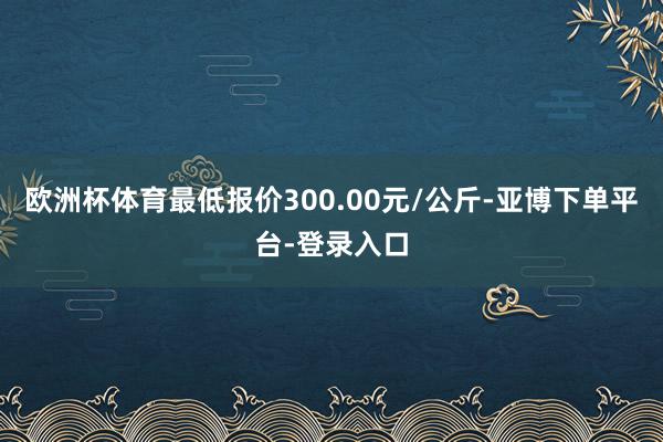 欧洲杯体育最低报价300.00元/公斤-亚博下单平台-登录入口