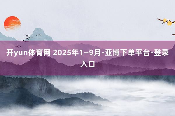 开yun体育网 2025年1—9月-亚博下单平台-登录入口